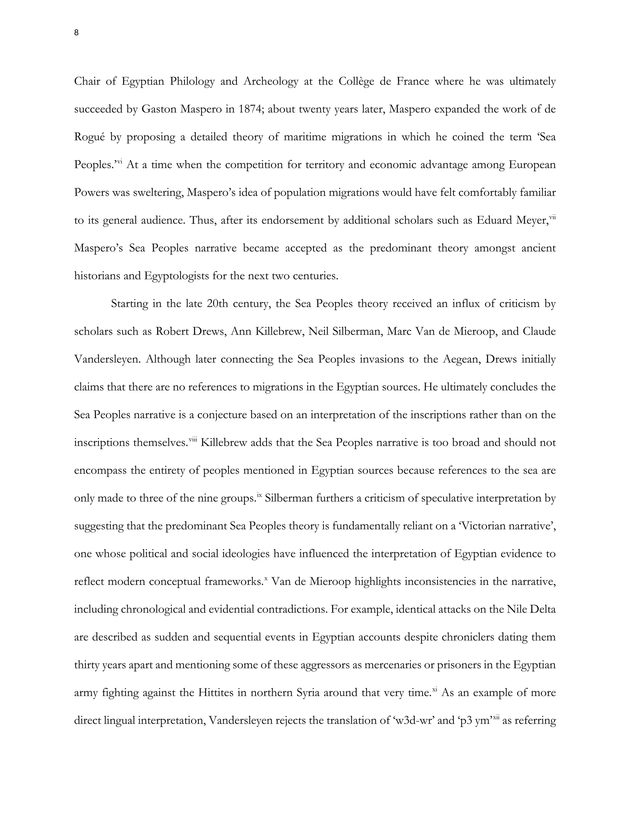 Chair of Egyptian Philology and Archeology at the Collège de France where he was ultimately
succeeded by Gaston Maspero in 1874; about twenty years later, Maspero expanded the work of de
Rogué by proposing a detailed theory of maritime migrations in which he coined the term ‘Sea
Peoples.’vi
At a time when the competition for territory and economic advantage among European
Powers was sweltering, Maspero’s idea of population migrations would have felt comfortably familiar
to its general audience. Thus, after its endorsement by additional scholars such as Eduard Meyer,vii
Maspero’s Sea Peoples narrative became accepted as the predominant theory amongst ancient
historians and Egyptologists for the next two centuries.
Starting in the late 20th century, the Sea Peoples theory received an influx of criticism by
scholars such as Robert Drews, Ann Killebrew, Neil Silberman, Marc Van de Mieroop, and Claude
Vandersleyen. Although later connecting the Sea Peoples invasions to the Aegean, Drews initially
claims that there are no references to migrations in the Egyptian sources. He ultimately concludes the
Sea Peoples narrative is a conjecture based on an interpretation of the inscriptions rather than on the
inscriptions themselves.viii
Killebrew adds that the Sea Peoples narrative is too broad and should not
encompass the entirety of peoples mentioned in Egyptian sources because references to the sea are
only made to three of the nine groups.ix
Silberman furthers a criticism of speculative interpretation by
suggesting that the predominant Sea Peoples theory is fundamentally reliant on a ‘Victorian narrative’,
one whose political and social ideologies have influenced the interpretation of Egyptian evidence to
reflect modern conceptual frameworks.x
Van de Mieroop highlights inconsistencies in the narrative,
including chronological and evidential contradictions. For example, identical attacks on the Nile Delta
are described as sudden and sequential events in Egyptian accounts despite chroniclers dating them
thirty years apart and mentioning some of these aggressors as mercenaries or prisoners in the Egyptian
army fighting against the Hittites in northern Syria around that very time.xi
As an example of more
direct lingual interpretation, Vandersleyen rejects the translation of ‘w3d-wr’ and ‘p3 ym’xii
as referring
8
 