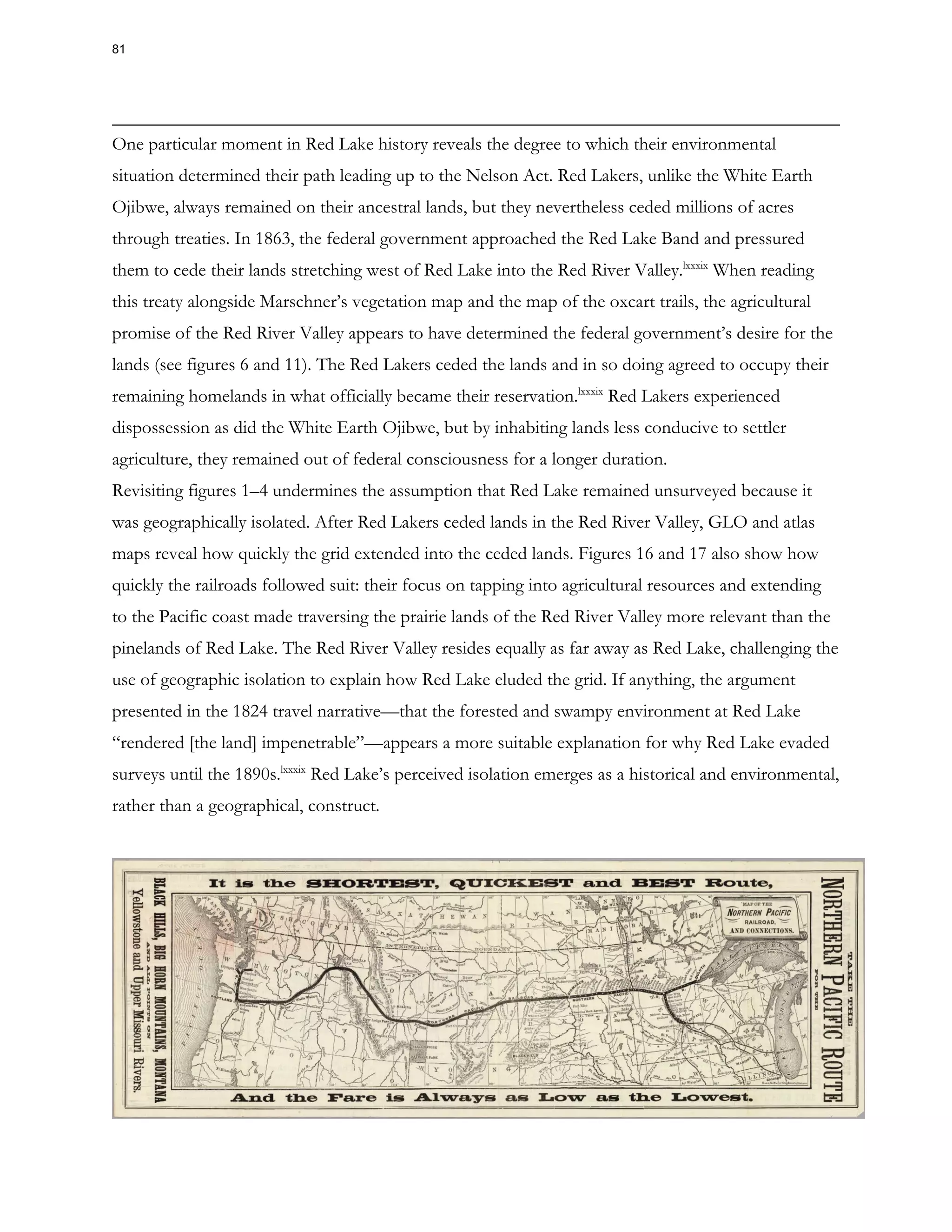 One particular moment in Red Lake history reveals the degree to which their environmental
situation determined their path leading up to the Nelson Act. Red Lakers, unlike the White Earth
Ojibwe, always remained on their ancestral lands, but they nevertheless ceded millions of acres
through treaties. In 1863, the federal government approached the Red Lake Band and pressured
them to cede their lands stretching west of Red Lake into the Red River Valley.lxxxix
When reading
this treaty alongside Marschner’s vegetation map and the map of the oxcart trails, the agricultural
promise of the Red River Valley appears to have determined the federal government’s desire for the
lands (see figures 6 and 11). The Red Lakers ceded the lands and in so doing agreed to occupy their
remaining homelands in what officially became their reservation.lxxxix
Red Lakers experienced
dispossession as did the White Earth Ojibwe, but by inhabiting lands less conducive to settler
agriculture, they remained out of federal consciousness for a longer duration.
Revisiting figures 1–4 undermines the assumption that Red Lake remained unsurveyed because it
was geographically isolated. After Red Lakers ceded lands in the Red River Valley, GLO and atlas
maps reveal how quickly the grid extended into the ceded lands. Figures 16 and 17 also show how
quickly the railroads followed suit: their focus on tapping into agricultural resources and extending
to the Pacific coast made traversing the prairie lands of the Red River Valley more relevant than the
pinelands of Red Lake. The Red River Valley resides equally as far away as Red Lake, challenging the
use of geographic isolation to explain how Red Lake eluded the grid. If anything, the argument
presented in the 1824 travel narrative—that the forested and swampy environment at Red Lake
“rendered [the land] impenetrable”—appears a more suitable explanation for why Red Lake evaded
surveys until the 1890s.lxxxix
Red Lake’s perceived isolation emerges as a historical and environmental,
rather than a geographical, construct.
81
 