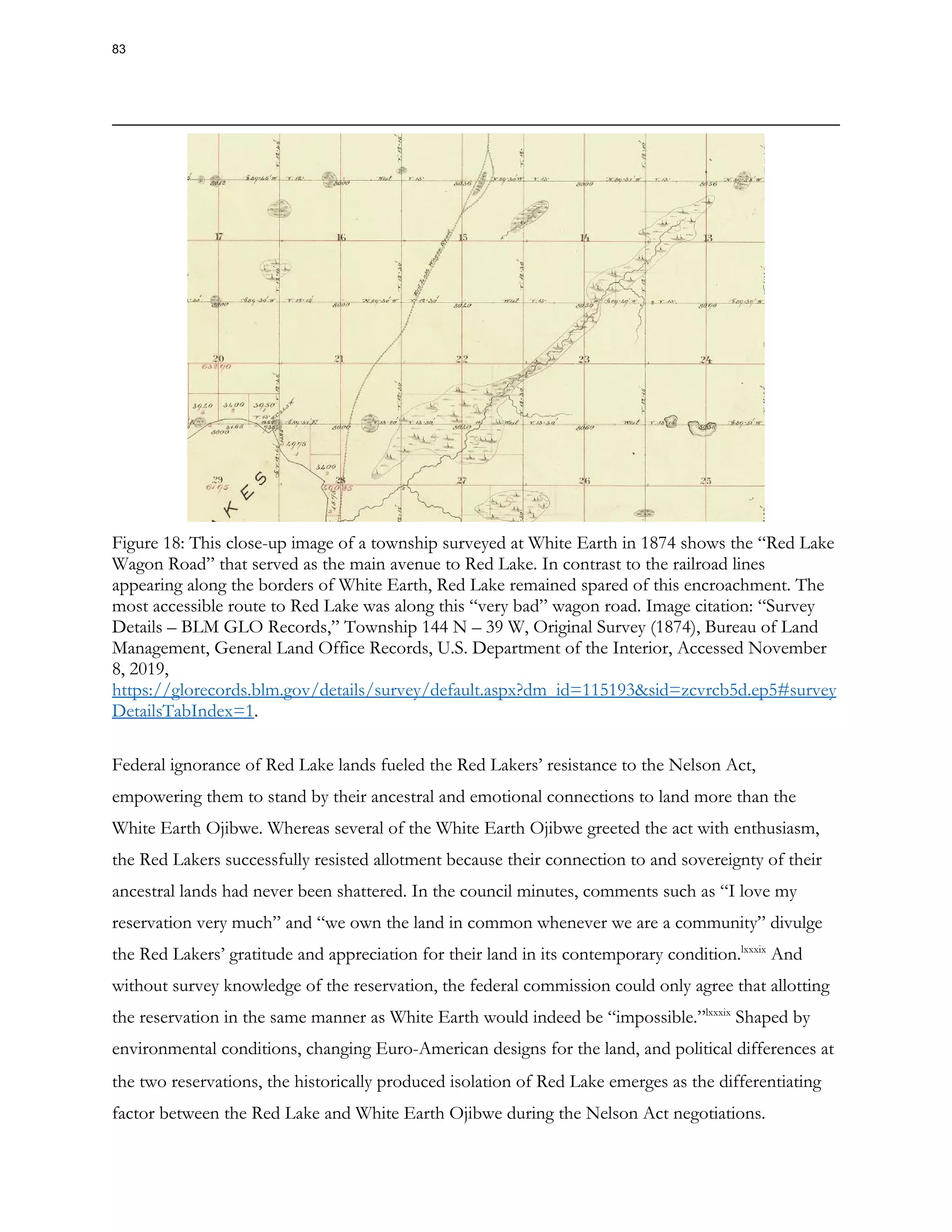 Figure 18: This close-up image of a township surveyed at White Earth in 1874 shows the “Red Lake
Wagon Road” that served as the main avenue to Red Lake. In contrast to the railroad lines
appearing along the borders of White Earth, Red Lake remained spared of this encroachment. The
most accessible route to Red Lake was along this “very bad” wagon road. Image citation: “Survey
Details – BLM GLO Records,” Township 144 N – 39 W, Original Survey (1874), Bureau of Land
Management, General Land Office Records, U.S. Department of the Interior, Accessed November
8, 2019,
https://glorecords.blm.gov/details/survey/default.aspx?dm_id=115193&sid=zcvrcb5d.ep5#survey
DetailsTabIndex=1.
Federal ignorance of Red Lake lands fueled the Red Lakers’ resistance to the Nelson Act,
empowering them to stand by their ancestral and emotional connections to land more than the
White Earth Ojibwe. Whereas several of the White Earth Ojibwe greeted the act with enthusiasm,
the Red Lakers successfully resisted allotment because their connection to and sovereignty of their
ancestral lands had never been shattered. In the council minutes, comments such as “I love my
reservation very much” and “we own the land in common whenever we are a community” divulge
the Red Lakers’ gratitude and appreciation for their land in its contemporary condition.lxxxix
And
without survey knowledge of the reservation, the federal commission could only agree that allotting
the reservation in the same manner as White Earth would indeed be “impossible.”lxxxix
Shaped by
environmental conditions, changing Euro-American designs for the land, and political differences at
the two reservations, the historically produced isolation of Red Lake emerges as the differentiating
factor between the Red Lake and White Earth Ojibwe during the Nelson Act negotiations.
83
 