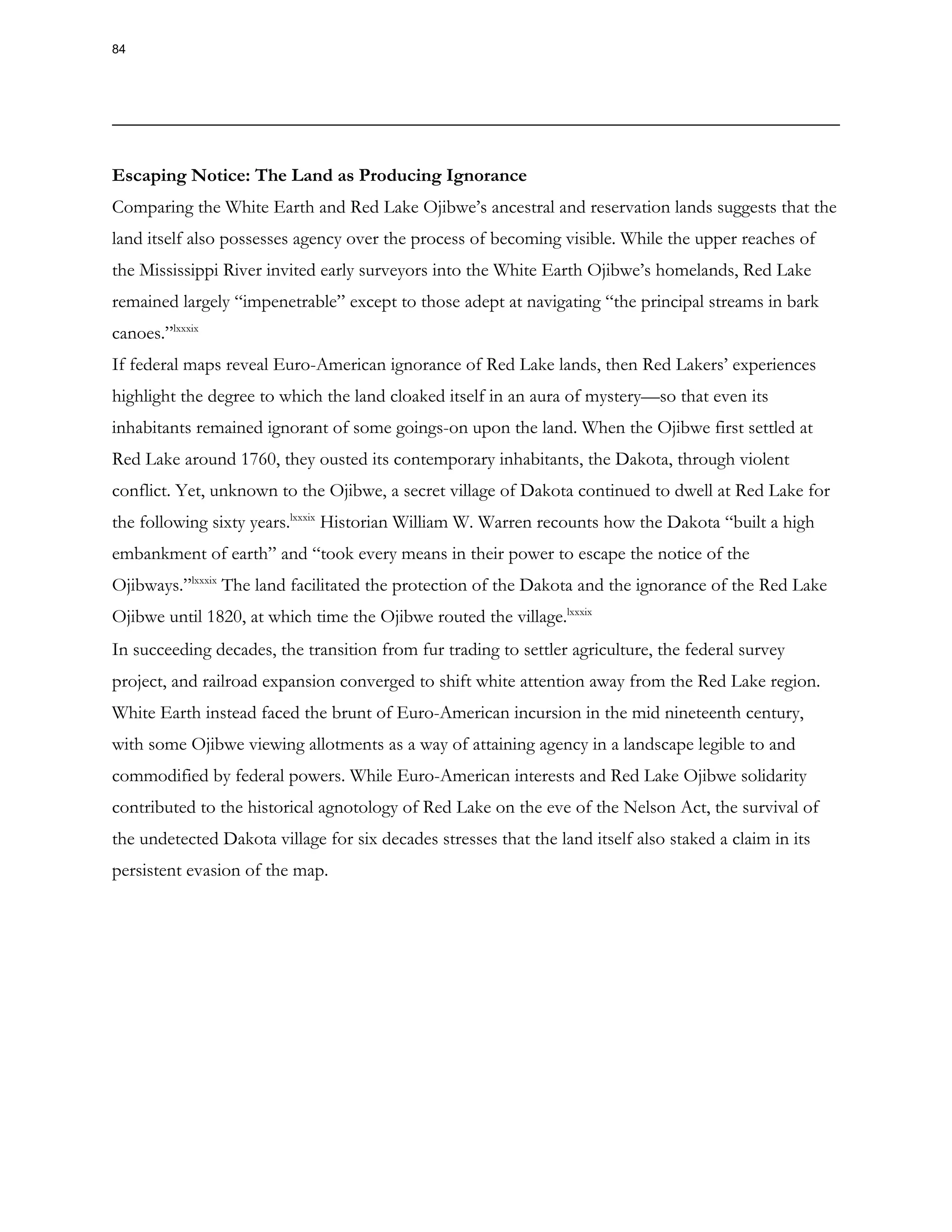 Escaping Notice: The Land as Producing Ignorance
Comparing the White Earth and Red Lake Ojibwe’s ancestral and reservation lands suggests that the
land itself also possesses agency over the process of becoming visible. While the upper reaches of
the Mississippi River invited early surveyors into the White Earth Ojibwe’s homelands, Red Lake
remained largely “impenetrable” except to those adept at navigating “the principal streams in bark
canoes.”lxxxix
If federal maps reveal Euro-American ignorance of Red Lake lands, then Red Lakers’ experiences
highlight the degree to which the land cloaked itself in an aura of mystery—so that even its
inhabitants remained ignorant of some goings-on upon the land. When the Ojibwe first settled at
Red Lake around 1760, they ousted its contemporary inhabitants, the Dakota, through violent
conflict. Yet, unknown to the Ojibwe, a secret village of Dakota continued to dwell at Red Lake for
the following sixty years.lxxxix
Historian William W. Warren recounts how the Dakota “built a high
embankment of earth” and “took every means in their power to escape the notice of the
Ojibways.”lxxxix
The land facilitated the protection of the Dakota and the ignorance of the Red Lake
Ojibwe until 1820, at which time the Ojibwe routed the village.lxxxix
In succeeding decades, the transition from fur trading to settler agriculture, the federal survey
project, and railroad expansion converged to shift white attention away from the Red Lake region.
White Earth instead faced the brunt of Euro-American incursion in the mid nineteenth century,
with some Ojibwe viewing allotments as a way of attaining agency in a landscape legible to and
commodified by federal powers. While Euro-American interests and Red Lake Ojibwe solidarity
contributed to the historical agnotology of Red Lake on the eve of the Nelson Act, the survival of
the undetected Dakota village for six decades stresses that the land itself also staked a claim in its
persistent evasion of the map.
84
 