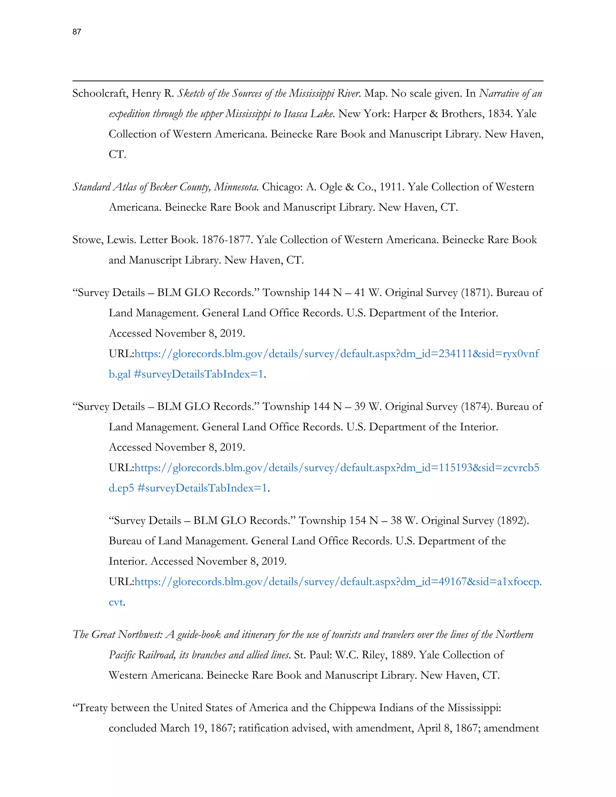 Schoolcraft, Henry R. Sketch of the Sources of the Mississippi River. Map. No scale given. In Narrative of an
expedition through the upper Mississippi to Itasca Lake. New York: Harper & Brothers, 1834. Yale
Collection of Western Americana. Beinecke Rare Book and Manuscript Library. New Haven,
CT.
Standard Atlas of Becker County, Minnesota. Chicago: A. Ogle & Co., 1911. Yale Collection of Western
Americana. Beinecke Rare Book and Manuscript Library. New Haven, CT.
Stowe, Lewis. Letter Book. 1876-1877. Yale Collection of Western Americana. Beinecke Rare Book
and Manuscript Library. New Haven, CT.
“Survey Details – BLM GLO Records.” Township 144 N – 41 W. Original Survey (1871). Bureau of
Land Management. General Land Office Records. U.S. Department of the Interior.
Accessed November 8, 2019.
URL:https://glorecords.blm.gov/details/survey/default.aspx?dm_id=234111&sid=ryx0vnf
b.gal #surveyDetailsTabIndex=1.
“Survey Details – BLM GLO Records.” Township 144 N – 39 W. Original Survey (1874). Bureau of
Land Management. General Land Office Records. U.S. Department of the Interior.
Accessed November 8, 2019.
URL:https://glorecords.blm.gov/details/survey/default.aspx?dm_id=115193&sid=zcvrcb5
d.ep5 #surveyDetailsTabIndex=1.
“Survey Details – BLM GLO Records.” Township 154 N – 38 W. Original Survey (1892).
Bureau of Land Management. General Land Office Records. U.S. Department of the
Interior. Accessed November 8, 2019.
URL:https://glorecords.blm.gov/details/survey/default.aspx?dm_id=49167&sid=a1xfoecp.
cvt.
The Great Northwest: A guide-book and itinerary for the use of tourists and travelers over the lines of the Northern
Pacific Railroad, its branches and allied lines. St. Paul: W.C. Riley, 1889. Yale Collection of
Western Americana. Beinecke Rare Book and Manuscript Library. New Haven, CT.
“Treaty between the United States of America and the Chippewa Indians of the Mississippi:
concluded March 19, 1867; ratification advised, with amendment, April 8, 1867; amendment
87
 