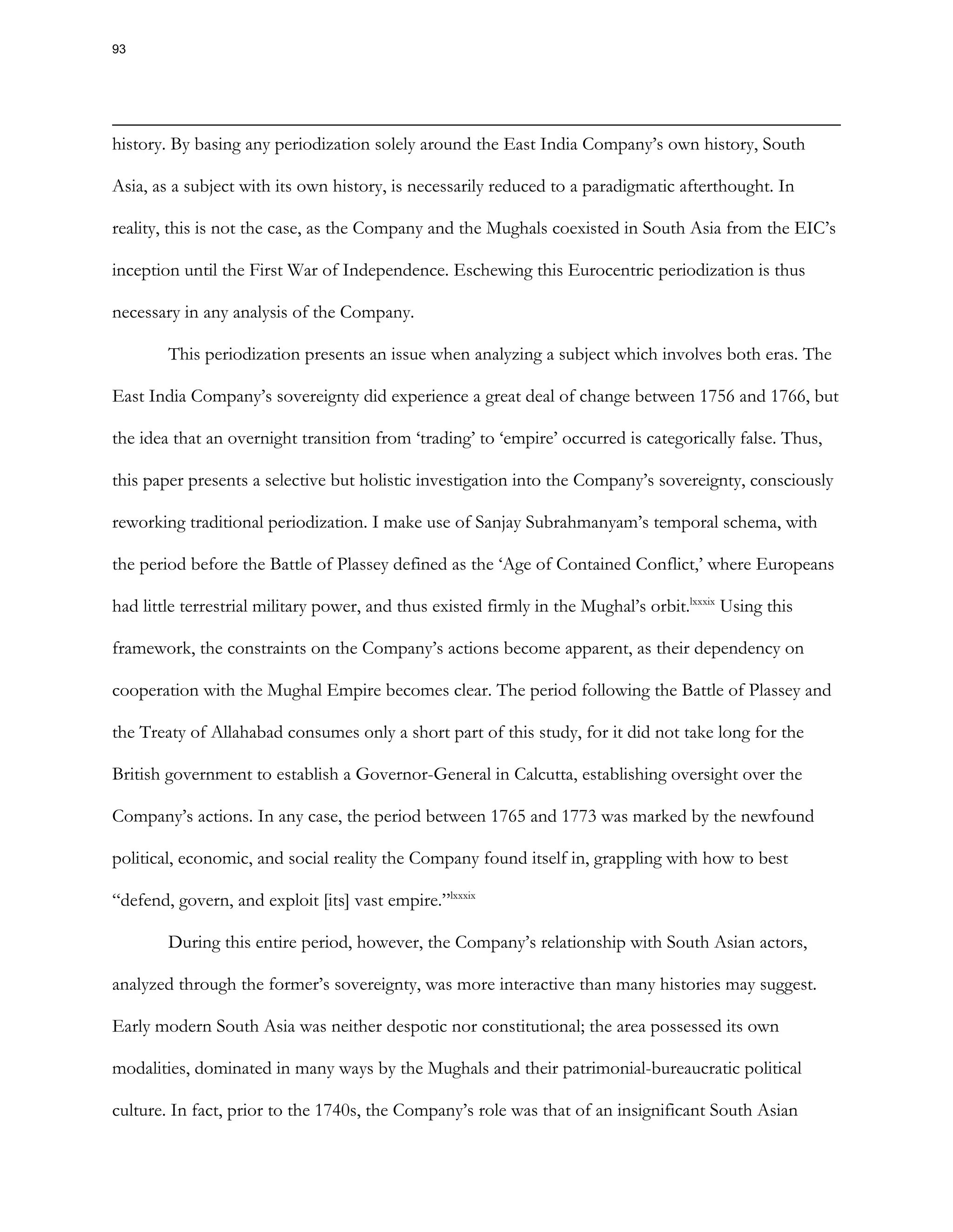 history. By basing any periodization solely around the East India Company’s own history, South
Asia, as a subject with its own history, is necessarily reduced to a paradigmatic afterthought. In
reality, this is not the case, as the Company and the Mughals coexisted in South Asia from the EIC’s
inception until the First War of Independence. Eschewing this Eurocentric periodization is thus
necessary in any analysis of the Company.
This periodization presents an issue when analyzing a subject which involves both eras. The
East India Company’s sovereignty did experience a great deal of change between 1756 and 1766, but
the idea that an overnight transition from ‘trading’ to ‘empire’ occurred is categorically false. Thus,
this paper presents a selective but holistic investigation into the Company’s sovereignty, consciously
reworking traditional periodization. I make use of Sanjay Subrahmanyam’s temporal schema, with
the period before the Battle of Plassey defined as the ‘Age of Contained Conflict,’ where Europeans
had little terrestrial military power, and thus existed firmly in the Mughal’s orbit.lxxxix
Using this
framework, the constraints on the Company’s actions become apparent, as their dependency on
cooperation with the Mughal Empire becomes clear. The period following the Battle of Plassey and
the Treaty of Allahabad consumes only a short part of this study, for it did not take long for the
British government to establish a Governor-General in Calcutta, establishing oversight over the
Company’s actions. In any case, the period between 1765 and 1773 was marked by the newfound
political, economic, and social reality the Company found itself in, grappling with how to best
“defend, govern, and exploit [its] vast empire.”lxxxix
During this entire period, however, the Company’s relationship with South Asian actors,
analyzed through the former’s sovereignty, was more interactive than many histories may suggest.
Early modern South Asia was neither despotic nor constitutional; the area possessed its own
modalities, dominated in many ways by the Mughals and their patrimonial-bureaucratic political
culture. In fact, prior to the 1740s, the Company’s role was that of an insignificant South Asian
93
 