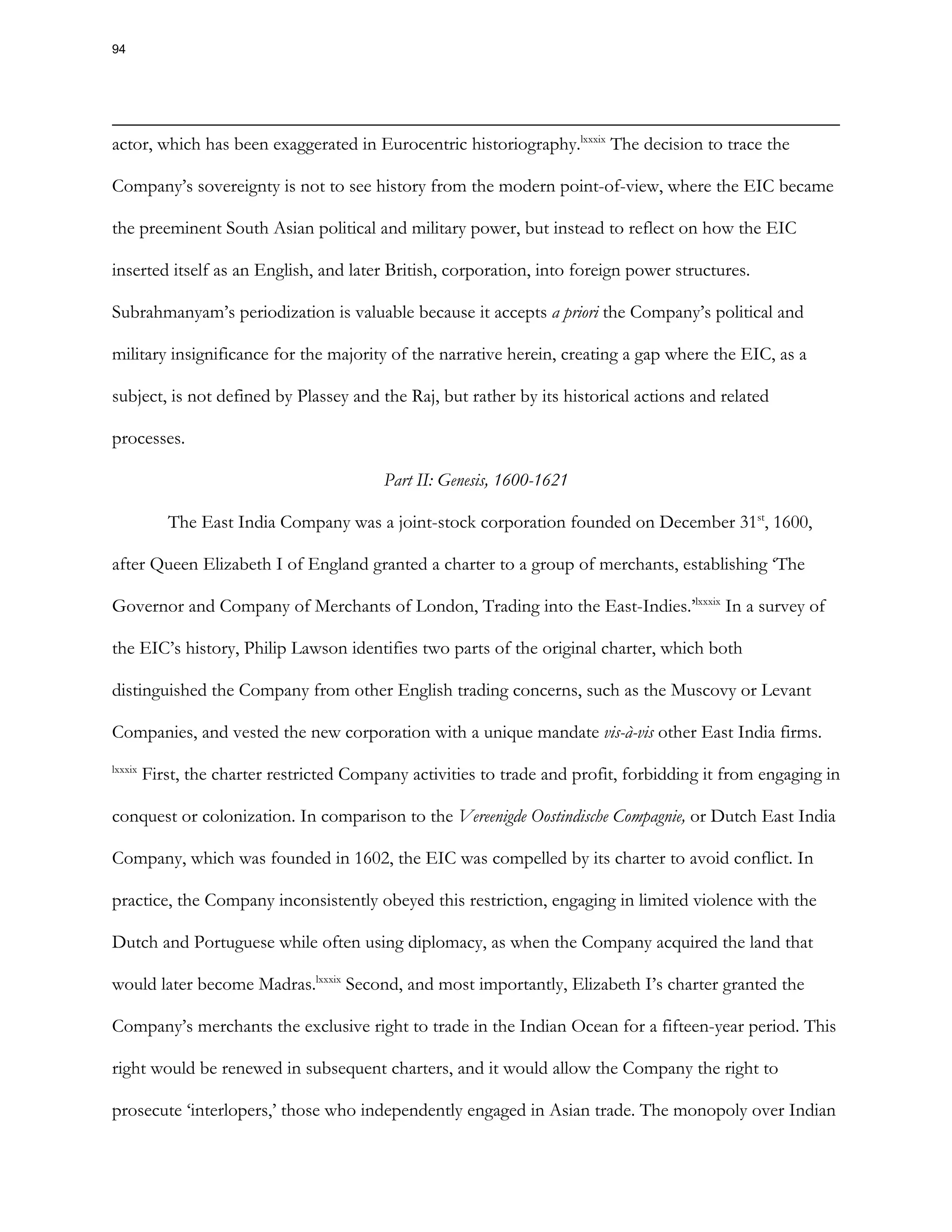 actor, which has been exaggerated in Eurocentric historiography.lxxxix
The decision to trace the
Company’s sovereignty is not to see history from the modern point-of-view, where the EIC became
the preeminent South Asian political and military power, but instead to reflect on how the EIC
inserted itself as an English, and later British, corporation, into foreign power structures.
Subrahmanyam’s periodization is valuable because it accepts a priori the Company’s political and
military insignificance for the majority of the narrative herein, creating a gap where the EIC, as a
subject, is not defined by Plassey and the Raj, but rather by its historical actions and related
processes.
Part II: Genesis, 1600-1621
The East India Company was a joint-stock corporation founded on December 31st
, 1600,
after Queen Elizabeth I of England granted a charter to a group of merchants, establishing ‘The
Governor and Company of Merchants of London, Trading into the East-Indies.’lxxxix
In a survey of
the EIC’s history, Philip Lawson identifies two parts of the original charter, which both
distinguished the Company from other English trading concerns, such as the Muscovy or Levant
Companies, and vested the new corporation with a unique mandate vis-à-vis other East India firms.
lxxxix
First, the charter restricted Company activities to trade and profit, forbidding it from engaging in
conquest or colonization. In comparison to the Vereenigde Oostindische Compagnie, or Dutch East India
Company, which was founded in 1602, the EIC was compelled by its charter to avoid conflict. In
practice, the Company inconsistently obeyed this restriction, engaging in limited violence with the
Dutch and Portuguese while often using diplomacy, as when the Company acquired the land that
would later become Madras.lxxxix
Second, and most importantly, Elizabeth I’s charter granted the
Company’s merchants the exclusive right to trade in the Indian Ocean for a fifteen-year period. This
right would be renewed in subsequent charters, and it would allow the Company the right to
prosecute ‘interlopers,’ those who independently engaged in Asian trade. The monopoly over Indian
94
 