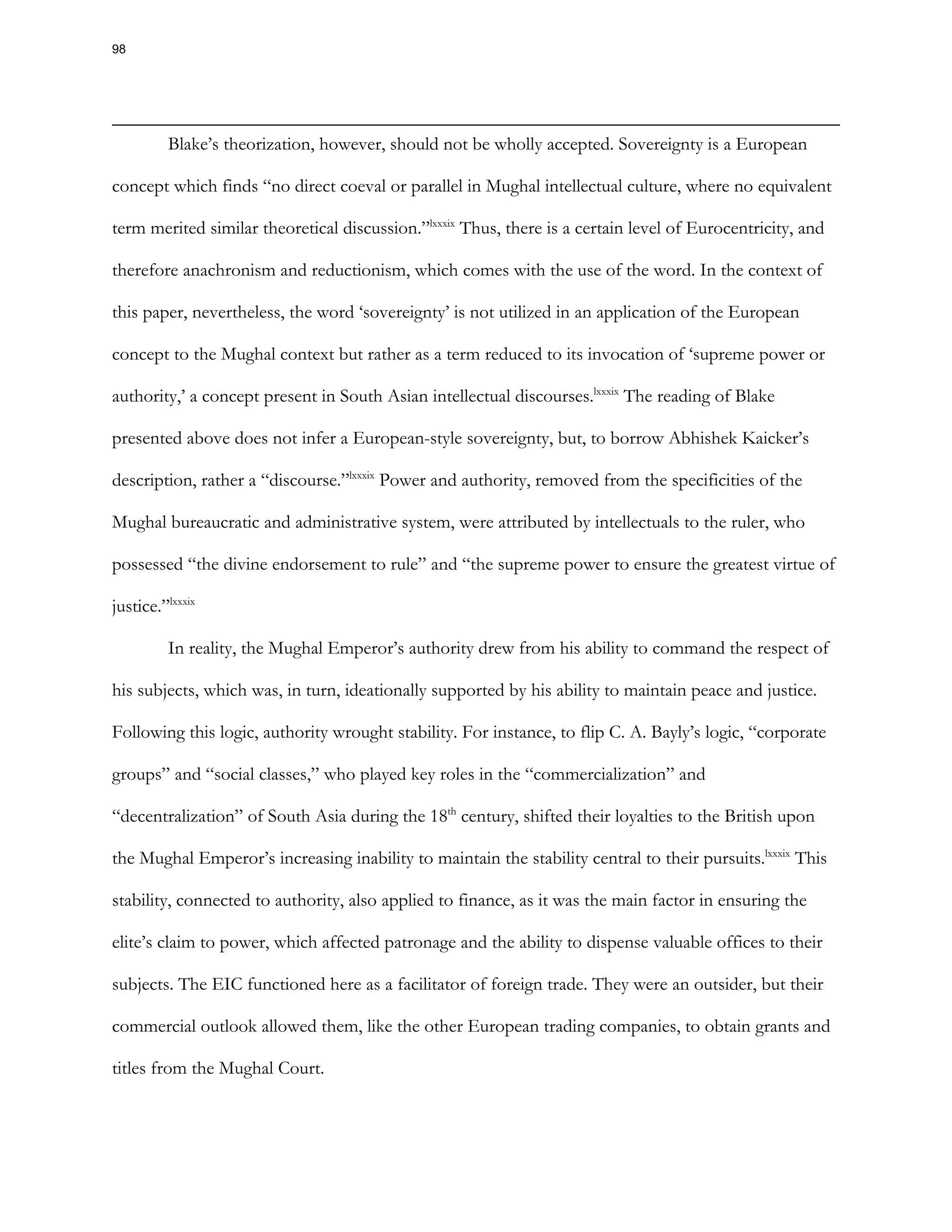 Blake’s theorization, however, should not be wholly accepted. Sovereignty is a European
concept which finds “no direct coeval or parallel in Mughal intellectual culture, where no equivalent
term merited similar theoretical discussion.”lxxxix
Thus, there is a certain level of Eurocentricity, and
therefore anachronism and reductionism, which comes with the use of the word. In the context of
this paper, nevertheless, the word ‘sovereignty’ is not utilized in an application of the European
concept to the Mughal context but rather as a term reduced to its invocation of ‘supreme power or
authority,’ a concept present in South Asian intellectual discourses.lxxxix
The reading of Blake
presented above does not infer a European-style sovereignty, but, to borrow Abhishek Kaicker’s
description, rather a “discourse.”lxxxix
Power and authority, removed from the specificities of the
Mughal bureaucratic and administrative system, were attributed by intellectuals to the ruler, who
possessed “the divine endorsement to rule” and “the supreme power to ensure the greatest virtue of
justice.”lxxxix
In reality, the Mughal Emperor’s authority drew from his ability to command the respect of
his subjects, which was, in turn, ideationally supported by his ability to maintain peace and justice.
Following this logic, authority wrought stability. For instance, to flip C. A. Bayly’s logic, “corporate
groups” and “social classes,” who played key roles in the “commercialization” and
“decentralization” of South Asia during the 18th
century, shifted their loyalties to the British upon
the Mughal Emperor’s increasing inability to maintain the stability central to their pursuits.lxxxix
This
stability, connected to authority, also applied to finance, as it was the main factor in ensuring the
elite’s claim to power, which affected patronage and the ability to dispense valuable offices to their
subjects. The EIC functioned here as a facilitator of foreign trade. They were an outsider, but their
commercial outlook allowed them, like the other European trading companies, to obtain grants and
titles from the Mughal Court.
98
 