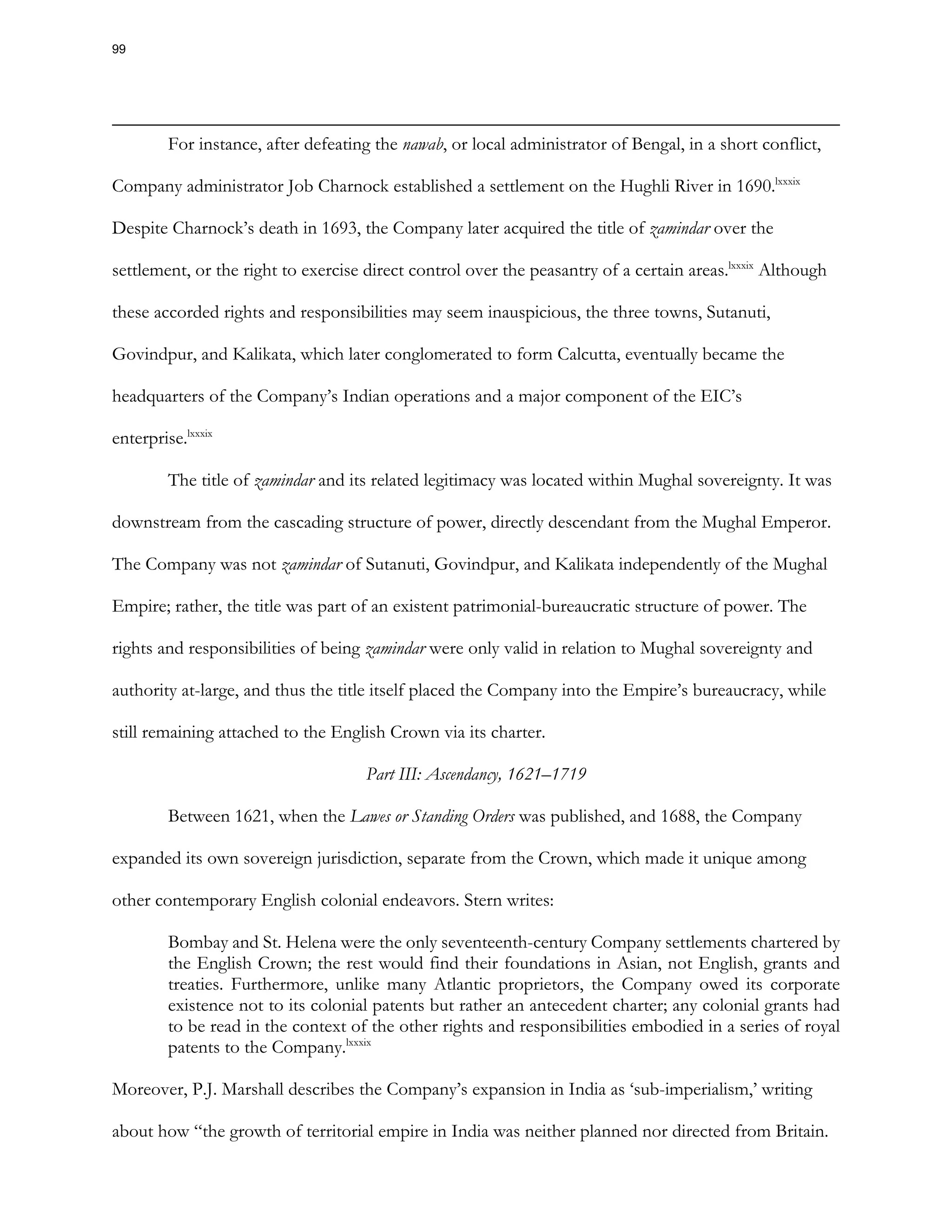 For instance, after defeating the nawab, or local administrator of Bengal, in a short conflict,
Company administrator Job Charnock established a settlement on the Hughli River in 1690.lxxxix
Despite Charnock’s death in 1693, the Company later acquired the title of zamindar over the
settlement, or the right to exercise direct control over the peasantry of a certain areas.lxxxix
Although
these accorded rights and responsibilities may seem inauspicious, the three towns, Sutanuti,
Govindpur, and Kalikata, which later conglomerated to form Calcutta, eventually became the
headquarters of the Company’s Indian operations and a major component of the EIC’s
enterprise.lxxxix
The title of zamindar and its related legitimacy was located within Mughal sovereignty. It was
downstream from the cascading structure of power, directly descendant from the Mughal Emperor.
The Company was not zamindar of Sutanuti, Govindpur, and Kalikata independently of the Mughal
Empire; rather, the title was part of an existent patrimonial-bureaucratic structure of power. The
rights and responsibilities of being zamindar were only valid in relation to Mughal sovereignty and
authority at-large, and thus the title itself placed the Company into the Empire’s bureaucracy, while
still remaining attached to the English Crown via its charter.
Part III: Ascendancy, 1621–1719
Between 1621, when the Lawes or Standing Orders was published, and 1688, the Company
expanded its own sovereign jurisdiction, separate from the Crown, which made it unique among
other contemporary English colonial endeavors. Stern writes:
Bombay and St. Helena were the only seventeenth-century Company settlements chartered by
the English Crown; the rest would find their foundations in Asian, not English, grants and
treaties. Furthermore, unlike many Atlantic proprietors, the Company owed its corporate
existence not to its colonial patents but rather an antecedent charter; any colonial grants had
to be read in the context of the other rights and responsibilities embodied in a series of royal
patents to the Company.lxxxix
Moreover, P.J. Marshall describes the Company’s expansion in India as ‘sub-imperialism,’ writing
about how “the growth of territorial empire in India was neither planned nor directed from Britain.
99
 