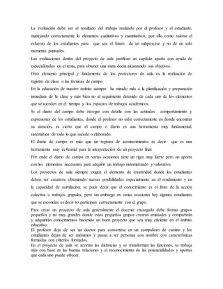 La evaluación debe ser el resultado del trabajo realizado por el profesor y el estudiante,
manejando correctamente lo elementos cualitativos y cuantitativos, por ello como valorar el
esfuerzo de los estudiantes para que sea el futuro de un subproceso y no de un solo
momento puntuales.
Las evaluaciones dentro del proyecto de aula justifican un capítulo aparte con ayuda de
especializados en el tema, para obtener una meta decía alcanzando sus objetivos.
Otro elemento principal y fundamenta de los protectores de aula es la realización de
registro de clase o las técnicas de campo.
En la educación de nuestro ámbito siempre ha mirado más a la planificación y preparación
inmediata de la clase y más bien no al seguimiento detenido de cada uno de los elementos
que se suceden en el tiempo y los espacios de trabajos académicos.
Si el diario del campo debe recoger con detalle con las actitudes comportamiento y
expresiones de los estudiantes, donde el profesor no sabe correctamente en donde encontrar
su atención, es cierto que el campo o diario es una herramienta muy fundamental,
sistemática de todo lo que sucede o elaborado.
El diario de campo es más que un registro de acontecimientos es decir que es una
herramienta muy ec4ensial para la interpretación de un proyecto final.
Por ende el diario de campo en varias ocasiones tiene un rigor muy fuerte pero no aporta
con los elementos necesarios para adquirir un trabajo sistematizado y valorativo.
Los proyectos de aula siempre exigen el elemento de creatividad donde los estudiantes
deben ser creativos obteniendo nuevas posibilidades especialmente en el rendimiento y en
la capacidad de asimilación, se pude decir que el conocimiento es el fruto de la acción
colectiva o trabajos grupales, pero sin embargo en varias ocasiones hay algunos estudiantes
que se esconden es decir no participan correctamente con el grupo.
Para crear un proyecto de aula generalmente el docente encargado debe formar grupos
pequeños y no muy grandes donde estos pequeños grupos crearan amistades y compartirán
y adquirirán conocimientos haciendo un buen proyecto que sea muy eficiente en el ámbito
educativo.
El profesor deja de ser un doctor para convertirse en un compañero de camino y los
estudiantes dejan de ser anónimos y pasan a ser personas con nombre con características
formadas con criterios formados.
En el proyecto de aula se acortan las distancias y se transforman las funciones, se trabaja
más con base en las buenas relaciones y el reconocimiento de las potencialidades y aportes
que cada uno puede ofrecer.
 