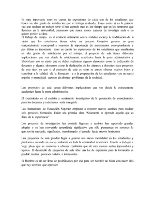 Es muy importante tener en cuenta las expresiones de cada uno de los estudiantes que
tienen un alto grado de satisfacción por el trabajo realizado, frases como si es la primera
vez que realizan un trabajo serio si han captado mas es ese tiempo que en los semestres que
llevamos en la universidad, pensamos que nunca somos capases de investigar nada o no
quiero perder la clase.
El trabajo de campo es el contacto netamente con la realidad social y la modificación de la
visión que los estudiantes tienen sobre su proceso formativo generan un gran
enriquecimiento conceptual y muestran la importancia de aventurarnos conceptualmente y
por último es importante tener en cuenta las expresiones de los estudiantes que manifiestan
un alto grado de satisfacción por el trabajo, el proyecto de aula tienen diferentes
implicaciones que van desde lo estrictamente académico hasta la parte administrativa y
laboral por eso es cierto que se deben replantear algunos elementos como la dedicación de
docentes y algunos elementos como la dedicación de los alumnos y docentes para proyectos
de este tipo, ya que si el proyecto de aula es serio se puede obtener muchos frutos y
contribuir a la calidad de la formación y a la preparación de los estudiantes con un nuevo
espíritu y mentalidad capases de afrontar problemas de la sociedad.
Los proyectos de aula tienen diferentes implicaciones que van desde lo estrictamente
académico hasta la parte administrativa
El crecimiento en el espíritu y sentimiento investigativo de la generación de conocimientos
para los docentes y estudiantes sería innegable
Las instituciones de Educación Superior empiezan a recorrer nuevos caminos para realizar
lo0s procesos formación. Existe una premisa clara “Solamente se aprende aquello que es
fruto de la experiencia”
Los procesos de investigación han costado lágrimas y también han reportado grandes
alegrías y se han convertido aprendizaje significativo que sólo permanece en nosotros lo
que nos ha marcado, significado, transformado y lanzado hacia nuevos horizontes
Los proyectos de aula pueden llegar a generar una nueva mentalidad en los estudiantes y
profesores creando un nuevo ambiente en toda la comunidad académica. Enseña a trabajar a
largo plazo que se comienza a obtener resultados que de otra manera serían impensables y
lejanos. El desarrollo de proyectos de aula abre una luz de esperanza para la formación es
posible realizar procesos válidos e interesantes
El Hombre es un ser lleno de posibilidades por eso para ser hombre no basta con nacer sino
que hay también que aprender
 