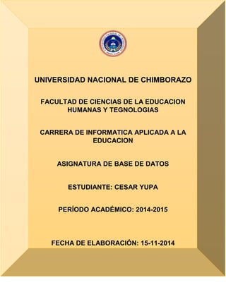UNIVERSIDAD NACIONAL DE CHIMBORAZO
FACULTAD DE CIENCIAS DE LA EDUCACION
HUMANAS Y TEGNOLOGIAS
CARRERA DE INFORMATICA APLICADA A LA
EDUCACION
ASIGNATURA DE BASE DE DATOS
ESTUDIANTE: CESAR YUPA
PERÍODO ACADÉMICO: 2014-2015
FECHA DE ELABORACIÓN: 15-11-2014
 