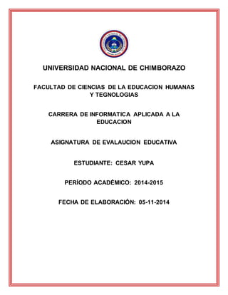 UNIVERSIDAD NACIONAL DE CHIMBORAZO
FACULTAD DE CIENCIAS DE LA EDUCACION HUMANAS
Y TEGNOLOGIAS
CARRERA DE INFORMATICA APLICADA A LA
EDUCACION
ASIGNATURA DE EVALAUCION EDUCATIVA
ESTUDIANTE: CESAR YUPA
PERÍODO ACADÉMICO: 2014-2015
FECHA DE ELABORACIÓN: 05-11-2014
 