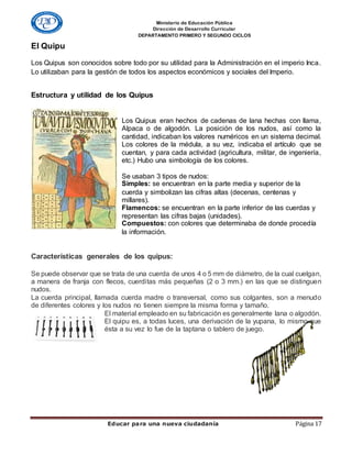 Ministerio de Educación Pública
Dirección de Desarrollo Curricular
DEPARTAMENTO PRIMERO Y SEGUNDO CICLOS
Educar para una nueva ciudadanía Página 17
El Quipu
Los Quipus son conocidos sobre todo por su utilidad para la Administración en el imperio Inca.
Lo utilizaban para la gestión de todos los aspectos económicos y sociales del Imperio.
Estructura y utilidad de los Quipus
Los Quipus eran hechos de cadenas de lana hechas con llama,
Alpaca o de algodón. La posición de los nudos, así como la
cantidad, indicaban los valores numéricos en un sistema decimal.
Los colores de la médula, a su vez, indicaba el artículo que se
cuentan, y para cada actividad (agricultura, militar, de ingeniería,
etc.) Hubo una simbología de los colores.
Se usaban 3 tipos de nudos:
Simples: se encuentran en la parte media y superior de la
cuerda y simbolizan las cifras altas (decenas, centenas y
millares).
Flamencos: se encuentran en la parte inferior de las cuerdas y
representan las cifras bajas (unidades).
Compuestos: con colores que determinaba de donde procedía
la información.
Características generales de los quipus:
Se puede observar que se trata de una cuerda de unos 4 o 5 mm de diámetro, de la cual cuelgan,
a manera de franja con flecos, cuerditas más pequeñas (2 o 3 mm.) en las que se distinguen
nudos.
La cuerda principal, llamada cuerda madre o transversal, como sus colgantes, son a menudo
de diferentes colores y los nudos no tienen siempre la misma forma y tamaño.
El material empleado en su fabricación es generalmente lana o algodón.
El quipu es, a todas luces, una derivación de la yupana, lo mismo que
ésta a su vez lo fue de la taptana o tablero de juego.
 