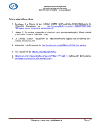 Ministerio de Educación Pública
Dirección de Desarrollo Curricular
DEPARTAMENTO PRIMERO Y SEGUNDO CICLOS
Educar para una nueva ciudadanía Página 27
Referencias bibliográficas
1. Constanza, L y Valerio, N. LA YUPANA COMO HERRAMIENTA PEDAGÓGICA EN LA
PRIMARIA. Recuperado de http://cmapspublic2.ihmc.us/rid=1J2NH8QTM-2912G6-
PZ5/yupana_como_herramienta_pedagogica.pdf
2. Higuera, C, “La yupana: un ejemplo de lo histórico como elemento pedagógico”. Universidad de
la Amazonia, Florencia. Colombia. (1994).
3. La América Nuclear. Recuperado de http://webdehistoria.blogspot.com/2009/08/las-altas-
culturas-americanas.html
4. Matemática inca Recuperado de http://es.wikipedia.org/wiki/Matem%C3%A1tica_incaica
5. Inca Recuperado de http://es.wikipedia.org/wiki/Inca
6. https://www.imprentanacional.go.cr/gaceta/?date=17/12/2014 multilicación de fracciones
7. http://www.perou.org/peru/incas.php?lg=es
 