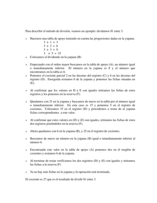 Para describir el método de división, veamos un ejemplo: dividamos 81 entre 3.
























Hacemos una tabla de apoyo teniendo en cuenta las progresiones dadas en la yupana:
3  ×  1  =  3
3  ×  2  =  6
3  ×  3  =  9
3 ×  5  =  15
Colocamos el dividendo en la yupana (B)
Empezando con el orden mayor buscamos en la tabla de apoyo (A), un número igual 
o   inmediatamente   inferior.     El   número   en   la   yupana   es   8   y   el   número   que 
encontramos en la tabla es 6.
Ponemos el cociente parcial 2 en las decenas del registro (C) y 6 en las decenas del 
registro (D).  Enseguida restamos 6 de la yupana y ponemos las fichas situadas en 
(E).
Al confirmar que los valores en D y E son iguales retiramos las fichas de estos 
registros y los ponemos en la reserva (F).
Quedamos con 21 en la yupana y buscamos de nuevo en la tabla por el número igual 
o   inmediatamente   inferior.     En   esta   caso   es   15   y   ponemos   5   en   el   registro   de 
cocientes.   Colocamos 15 en el registro (D) y procedemos a restar de al yupana 
fichas correspondientes  a este valor.
Al confirmar que estos valores en (D) y (E) son iguales, retiramos las fichas de estos 
dos registros poniéndolos en la reserva (F).
Ahora quedamos con 6 en la yupana (B), y 25 en el registro de cocientes.
Buscamos de nuevo un número en la yupana (B) igual o inmediatamente inferior al 
número 6.
Encontrando  este   valor   en   la   tabla   de  apoyo   (A)   ponemos   dos   en   el   renglón  de 
cocientes y restamos 6 de la yupana.
Al terminar de restar verificamos los dos registros (D) y (E) son iguales y retiramos 
las fichas a la reserva (F)
Ya no hay más fichas en la yupana y la operación está terminada.

El cociente es 27 que es el resultado de dividir 81 entre 3.

 
