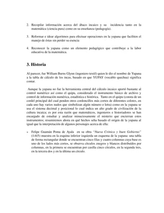 2. Recopilar   información   acerca   del   ábaco   incaico   y   su     incidencia   tanto   en   la 
matemática (ciencia pura) como en su enseñanza (pedagogía).
3. Reformar e idear algoritmos para efectuar operaciones en la yupana que faciliten el 
manejo de éstas sin perder su esencia
4. Reconocer   la   yupana   como   un   elemento   pedagógico   que   contribuye   a   la   labor 
educativa de la matemática.

3. Historia
Al parecer, fue William Burns Glynn (ingeniero textil) quien le dio el nombre de Yupana 
a la tabla de cálculo de los incas, basado en que YUPAY (vocablo quechua) significa 
contar. 
 Aunque la yupana no fue la herramienta central del cálculo incaico aportó bastante al 
control numérico así como el quipu, considerado el instrumento básico de archivo y 
control de información numérica, estadística e histórica.  Tanto en el quipu (consta de un 
cordel principal del cual penden otros cordoncillos más cortos de diferentes colores, en 
cada uno hay varios nudos que simbolizan algún número o letra) como en la yupana se 
usa el sistema decimal y posicional lo cual indica un alto grado de civilización de la 
cultura incaica; es por esta razón que matemáticos, ingenieros e historiadores se han 
encargado   de   estudiar   y   analizar   minuciosamente   el   misterio   que   encierran   estos 
instrumentos; resumiremos ahora en qué hechos seha basado el origen de la yupana al 
igual que la interpretación de algunos personajes acerca de ella:


Felipe   Guamán  Poma   de   Ayala    en  su  obra  “Nueva  Crónica  y   buen   Gobierno” 
(1.615) muestra en la esquina inferior izquierda un esquema de la yupana: una tabla 
de forma rectangular donde se encuentran cinco filas y cuatro columnas cuya base es 
uno de los lados más cortos, se observa círculos znegros y blancos distribuídos por 
columnas, en la primera se encuentran por casilla cinco círculos, en la segunda tres, 
en la tercera dos y en la última un círculo.

 