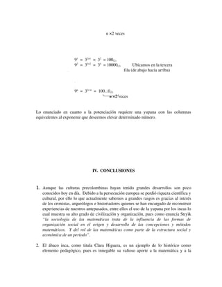                              n ×2 veces

91  =  32×1  =  32  = 100(2)
92  =  32×2  =  34  = 10000(2)                  Ubicamos en la tercera 
                                                  .                                                                                        fila (de abajo hacia arriba)
.
.

9n  =  32× n  =  100...0(2)
                                n ×2 veces
Lo   enunciado   en   cuanto   a   la   potenciación   requiere   una   yupana   con   las   columnas 
equivalentes al exponente que deseemos elevar determinado número.

IV.  CONCLUSIONES

1. Aunque   las   culturas   precolombinas   hayan   tenido   grandes   desarrollos   son   poco 
conocidos hoy en día.  Debido a la persecución europea se perdió riqueza científica y 
cultural, por ello lo que actualmente sabemos a grandes rasgos es gracias al interés 
de los cronistas, arqueólogos e historiadores quienes se han encargado de reconstruir 
experiencias de nuestros antepasados, entre ellos el uso de la yupana por los incas lo 
cual muestra su alto grado de civilización y organización, pues como enuncia Stryik 
“la   sociología   de   las   matemáticas   trata   de   la   influencia   de   las   formas   de 
organización   social   en   el   origen   y   desarrollo   de   las   concepciones   y   métodos  
matemáticos.   Y del rol de las matemáticas como parte de la estructura social y 
económica de un periodo”.

2. El   ábaco   inca,   como   titula   Clara   Higuera,   es   un   ejemplo   de   lo   histórico   como 
elemento pedagógico, pues es innegable su valioso aporte a la matemática y a la 

 
