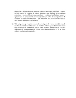 pedagogía, a la primera porque rescata el verdadero sentido de multiplicar y dividir; 
además,   motiva   la   creación   de   nuevos   algoritmos   que   faciliten   las   operaciones 
aritméticas y otros posibles usos a este artefacto y por último familiariza al usuario u 
operario con la representación numérica real de una cifra, el valor posicional de 
columnas, el manejo de operaciones,... y lo induce a la idea de calcular (proviene del 
latín calculus que significa piedrecilla).
3. El investigar (aunque la palabra adecuada es indagar) sobre temas como éste hace de 
nosotros matemáticos en búsqueda de identidad cultural y nos forma en la ardua 
tarea   de   recolectar   información   precisa   sobre   un   tema   determinado   el   cual   nos 
motiva a crear basados en teorías establecidas o, modificarlas con el fin de lograr 
mejores resultados a los esperados.

 