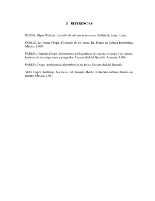 5. REFERENCIAS

BURNS, Glynn William.  La tabla de cálculo de los incas. Boletín de Lima.  Lima.
COSSIU, del Pomar Felipe.  El mundo de los incas.  Ed. Fondo de Cultura Económica. 
México. 1.969.
PAREJA, Herendia Diego. Instrumentos prehispánicos de cálculo: el quipu y la yupana.  
Instituto de Investigaciones y posgrados. Universidad del Quindío. Armenia, 1.986.
PAREJA, Diego. Arithmetical Algorithms of the Incas. Universidad del Quindío.
VOH, Hagen Wolfrang.  Los Incas.  Ed. Joaquín Mortiz. Colección culturas básicas del 
mundo. México, 1.964

 