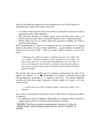 A raíz de este dibujo han aparecido varias interpretaciones con el fin de explicar el 
funcionamiento y lectura de la yupana, entre ellos:
J. A. Mason enuncia que las cifras de un número se representan con granos de maíz o 
piedrecillas de dos colores diferentes.
 Otro   personaje   interpreta   los   círculos   negros   como   posiciones   para   sumar   y   los 
blancos para restar, pero esto es considerado inpráctico, así se acepta otra opinión:
 Wassen  indica  que  los  dos   colores  representan posiciones  ocupadas  por   fichas  y 
posiciones desocupadas.
Estas   interpretaciones   se   basan   en   la   aceptación   de   que   los   números   en   la   Yupana 
figuran como granos de maíz, semillas, piedrecillas,..., quizás basados en aquello que 
enuncia José de Acosta (1.530 – 1.616) en su libro  “Historia Natural y moral de las  
Indias”:


“ Tomarán  estos indios sus granos y pondrán una aquí, tres acullá, ocho  
no sé dónde.   Pasarán  un grano de aquí, trocurán  tres de acullá,  y en  
efecto ellos salen con su cuenta hecha puntualísima, sin errar tílde.   Si  
esto en él es ingenio y estos hombres son bestias, júzguelo quien quisiese,  
que lo que yo juzgo de cierto es que en aquello a que se aplican nos hacen  
grandes ventajas”1
Otra persona2  dice que es posible que en la Yupana se representaran las cifras de un 
número con símbolos “○” y “●” identificables en el ábaco de Guamán Poma; según
 
esta interpretación, equivaldría a 1, y tendría un valor de 5.   Los números debieron 
escribirse de arriba hacia abajo, siguiendo el patrón acogido en el quipu y a lo que 
enuncia Acosta:
“... su modo no era escribir a renglón seguido, sino de alto, abajo o a la  
redonda”
Así se entra a otra discusión, la posición en que se debe colocar la yupana para ubicar 
los números:
 Un grabado de 1.503 de Margarita Philosophica por Gregorius Reich muestra la 
yupana girada en 90° de acuerdo a la posición dada por Guamán 
HIGUERA, Clara Lucía. Lecturas matemáticas. Volumen 15, pág. 66.
PAREJA, Diego. Instrumentos prehistóricos de cálculo “El quipu y la
Yupana”.
1
2

2

 