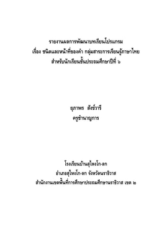 รายงานผลการพัฒนาบทเรียนโปรแกรม
เรื่อง ชนิ ดและหน้าที่ของคา กลุ่มสาระการเรียนรูภาษาไทย
้
้
สาหรับนักเรียนชันประถมศึกษาปี ท่ี ๖

ยุภาพร สังข์วารี
ครูชานาญการ

โรงเรียนบ้านสุไหงโก-ลก
อาเภอสุไหงโก-ลก จังหวัดนราธิวาส
สานักงานเขตพื้นที่การศึกษาประถมศึกษานราธิวาส เขต ๒

 