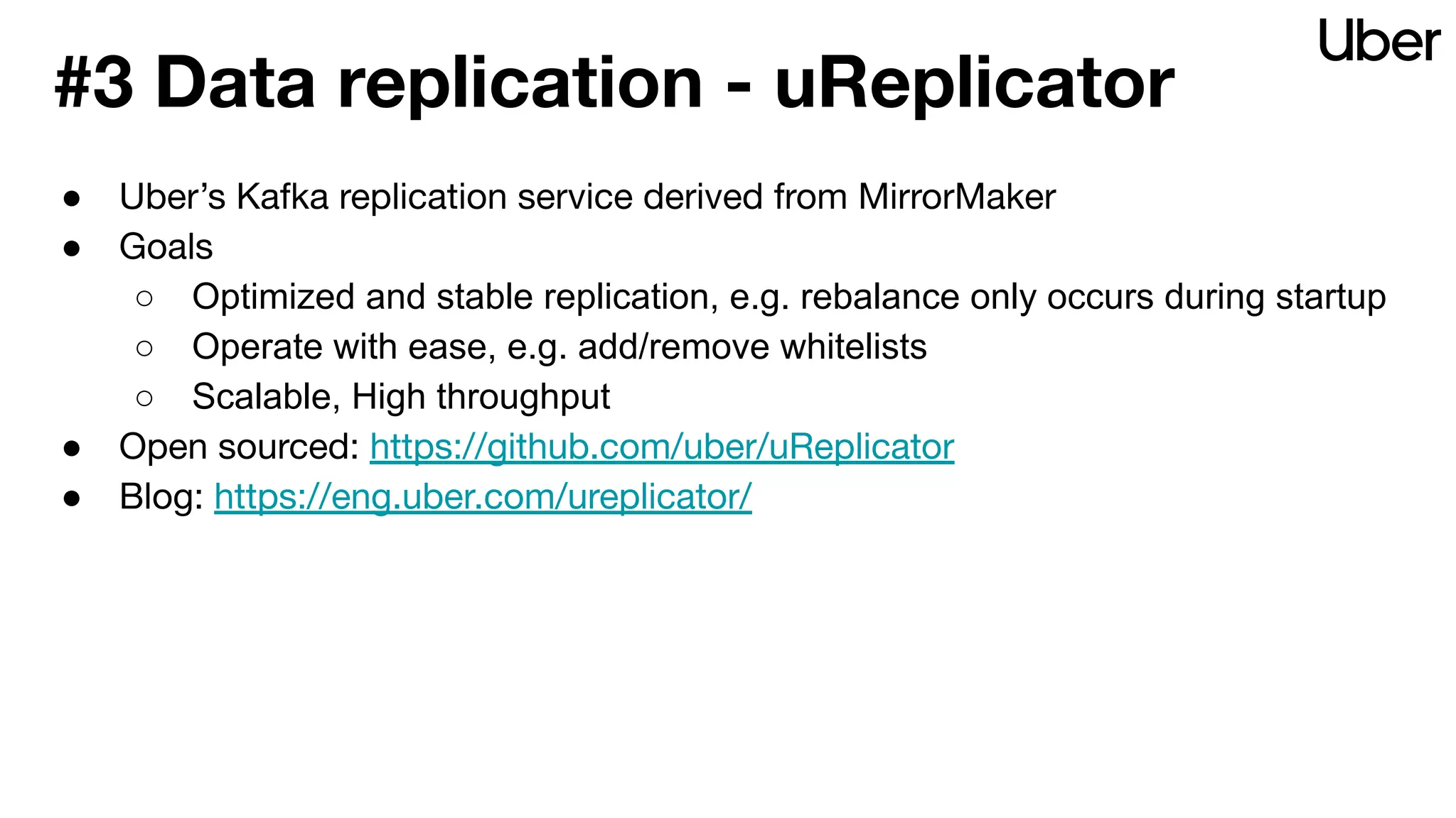 #3 Data replication - uReplicator
● Uber’s Kafka replication service derived from MirrorMaker
● Goals
○ Optimized and stable replication, e.g. rebalance only occurs during startup
○ Operate with ease, e.g. add/remove whitelists
○ Scalable, High throughput
● Open sourced: https://github.com/uber/uReplicator
● Blog: https://eng.uber.com/ureplicator/
 