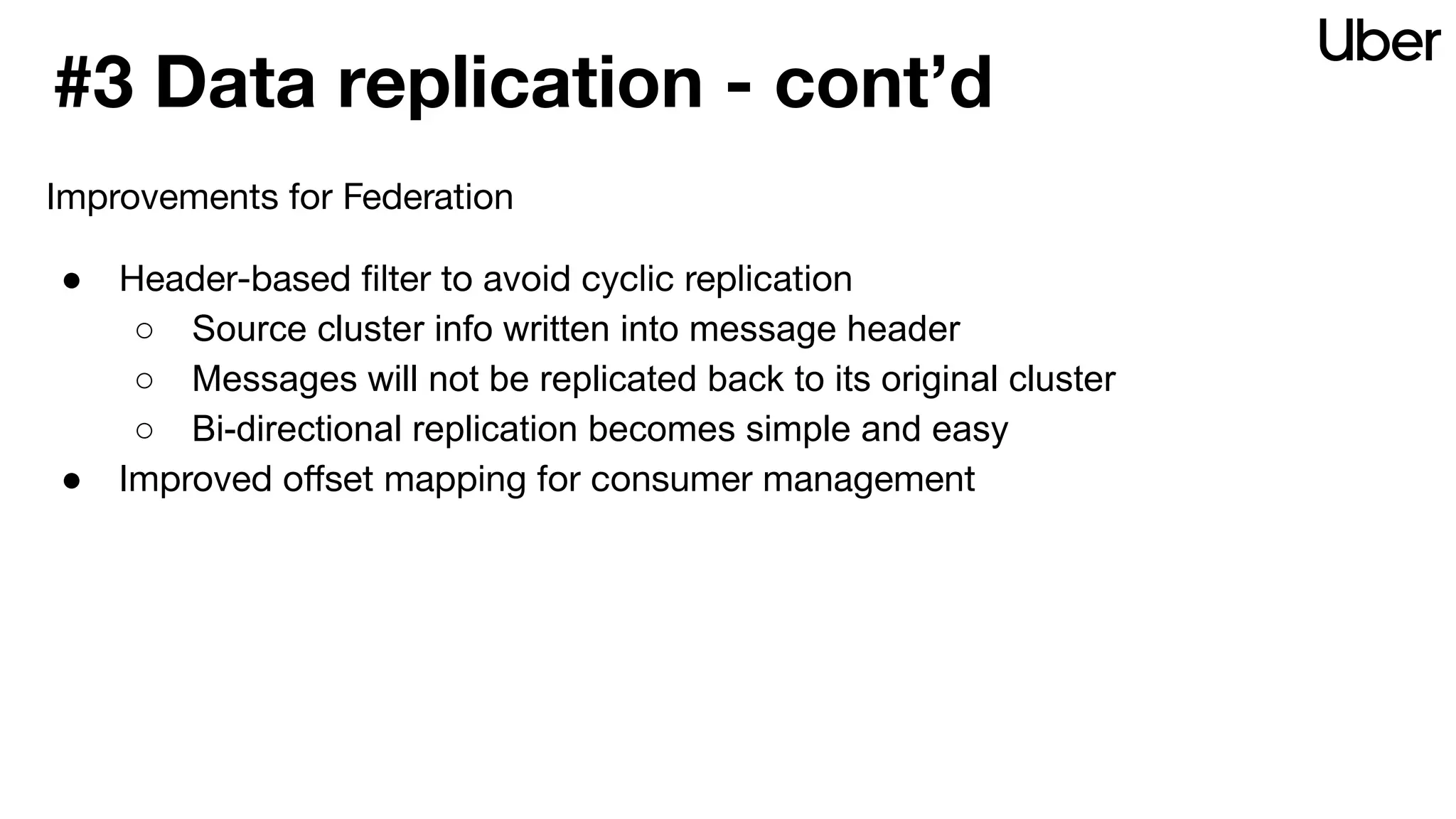 #3 Data replication - cont’d
Improvements for Federation
● Header-based ﬁlter to avoid cyclic replication
○ Source cluster info written into message header
○ Messages will not be replicated back to its original cluster
○ Bi-directional replication becomes simple and easy
● Improved oﬀset mapping for consumer management
 