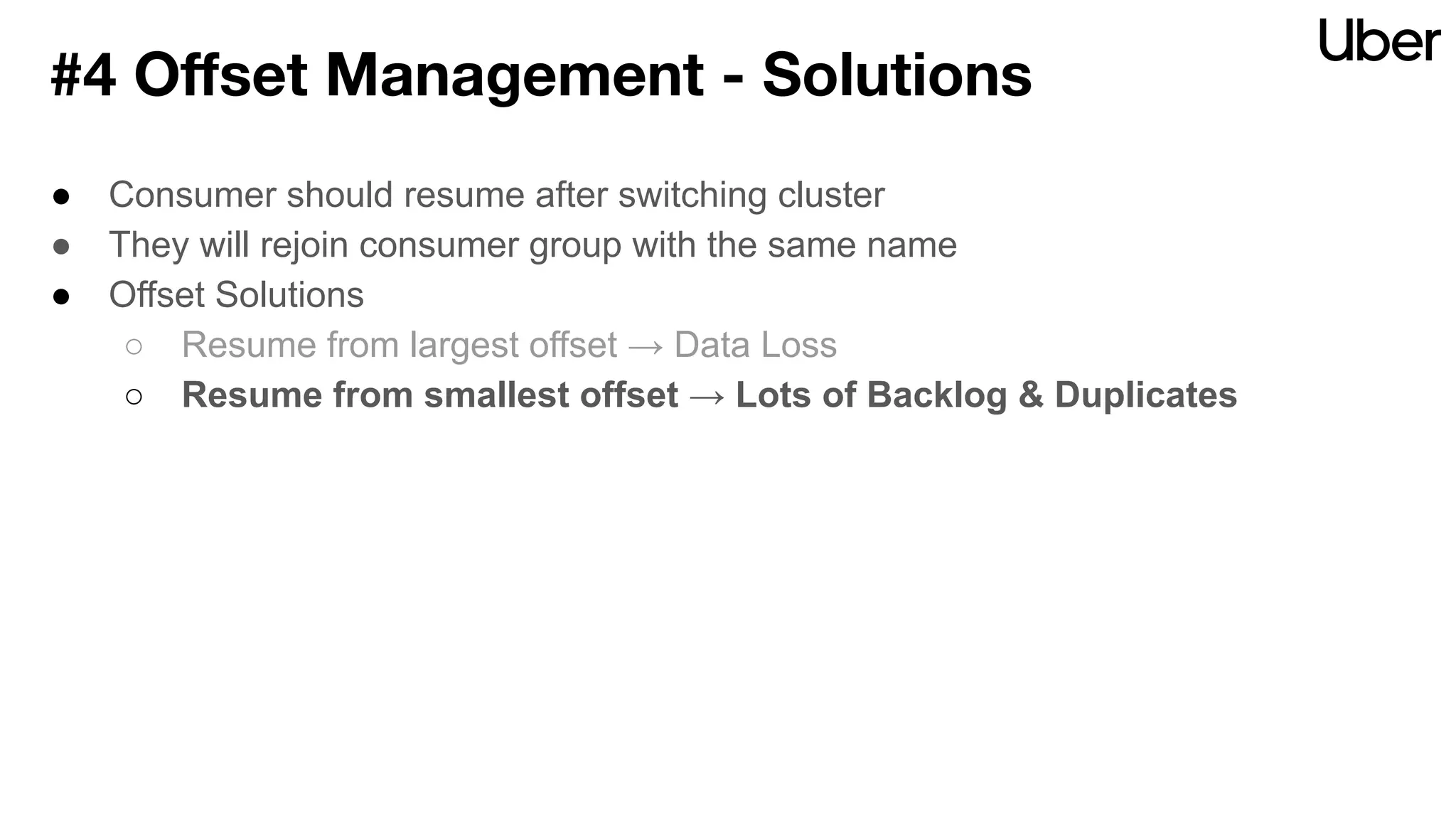● Consumer should resume after switching cluster
● They will rejoin consumer group with the same name
● Offset Solutions
○ Resume from largest offset → Data Loss
○ Resume from smallest offset → Lots of Backlog & Duplicates
#4 Oﬀset Management - Solutions
 