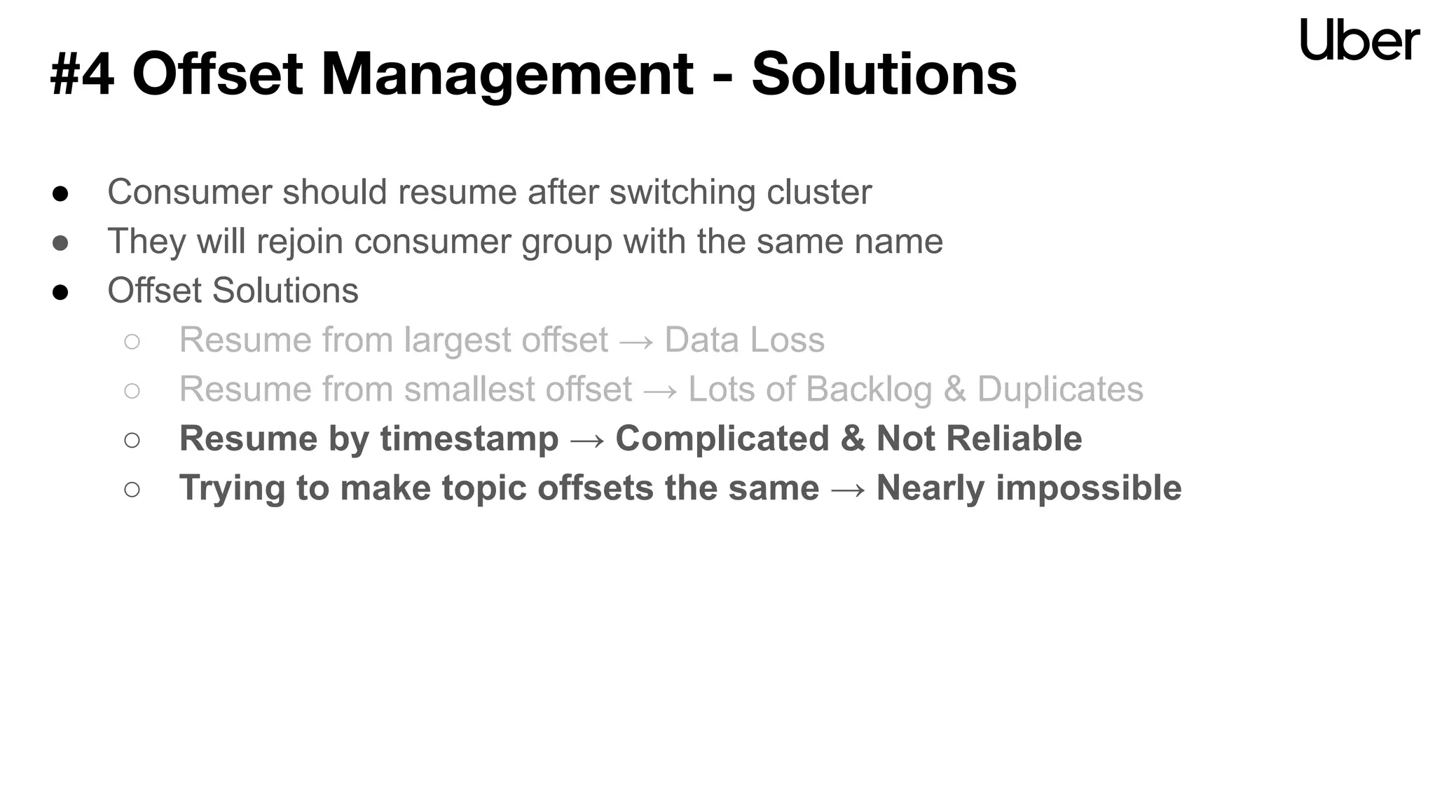 ● Consumer should resume after switching cluster
● They will rejoin consumer group with the same name
● Offset Solutions
○ Resume from largest offset → Data Loss
○ Resume from smallest offset → Lots of Backlog & Duplicates
○ Resume by timestamp → Complicated & Not Reliable
○ Trying to make topic offsets the same → Nearly impossible
#4 Oﬀset Management - Solutions
 