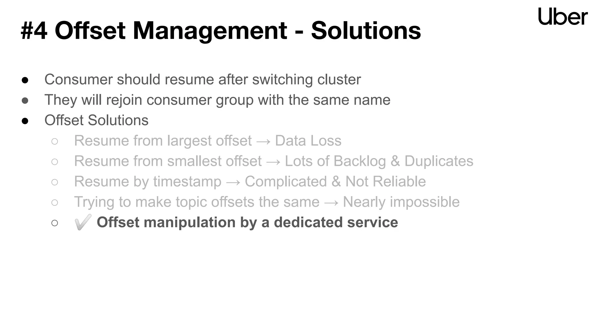 ● Consumer should resume after switching cluster
● They will rejoin consumer group with the same name
● Offset Solutions
○ Resume from largest offset → Data Loss
○ Resume from smallest offset → Lots of Backlog & Duplicates
○ Resume by timestamp → Complicated & Not Reliable
○ Trying to make topic offsets the same → Nearly impossible
○ ✅ Offset manipulation by a dedicated service
#4 Oﬀset Management - Solutions
 