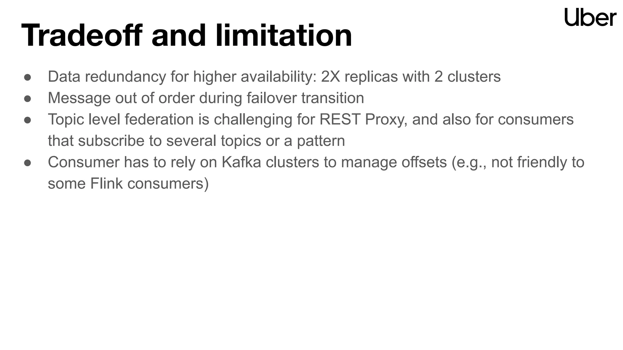 Tradeoﬀ and limitation
● Data redundancy for higher availability: 2X replicas with 2 clusters
● Message out of order during failover transition
● Topic level federation is challenging for REST Proxy, and also for consumers
that subscribe to several topics or a pattern
● Consumer has to rely on Kafka clusters to manage offsets (e.g., not friendly to
some Flink consumers)
 