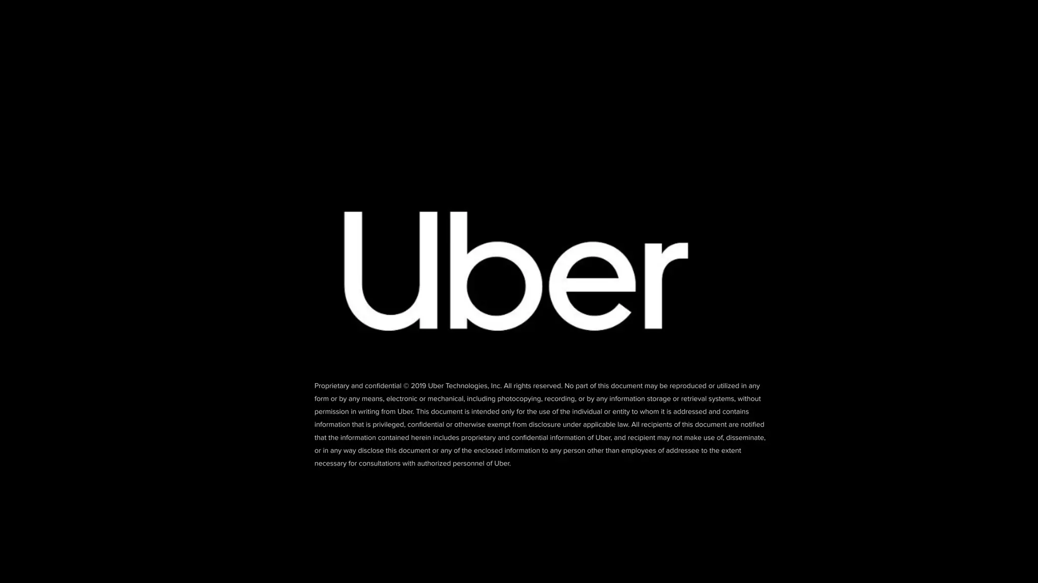 Proprietary and conﬁdential © 2019 Uber Technologies, Inc. All rights reserved. No part of this document may be reproduced or utilized in any
form or by any means, electronic or mechanical, including photocopying, recording, or by any information storage or retrieval systems, without
permission in writing from Uber. This document is intended only for the use of the individual or entity to whom it is addressed and contains
information that is privileged, conﬁdential or otherwise exempt from disclosure under applicable law. All recipients of this document are notiﬁed
that the information contained herein includes proprietary and conﬁdential information of Uber, and recipient may not make use of, disseminate,
or in any way disclose this document or any of the enclosed information to any person other than employees of addressee to the extent
necessary for consultations with authorized personnel of Uber.
 