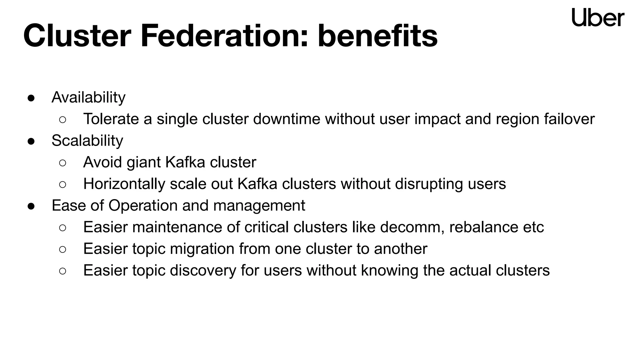 Cluster Federation: beneﬁts
● Availability
○ Tolerate a single cluster downtime without user impact and region failover
● Scalability
○ Avoid giant Kafka cluster
○ Horizontally scale out Kafka clusters without disrupting users
● Ease of Operation and management
○ Easier maintenance of critical clusters like decomm, rebalance etc
○ Easier topic migration from one cluster to another
○ Easier topic discovery for users without knowing the actual clusters
 