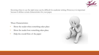 Knowing when to use the right tense can be difficult for academic writing. However, it is important
because it defines certain characteristics for your paper.
These Characteristics:
• Show the reader when something takes place
• Show the reader how something takes place
• Help the overall flow of the paper
 