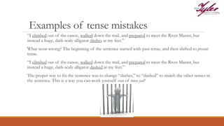 Examples of tense mistakes
“I climbed out of the canoe, walked down the trail, and prepared to meet the River Master, but
instead a huge, dark-scaly alligator dashes at my feet.”
What went wrong? The beginning of the sentence started with past tense, and then shifted to present
tense.
“I climbed out of the canoe, walked down the trail, and prepared to meet the River Master, but
instead a huge, dark-scaly alligator dashed at my feet.”
The proper way to fix the sentence was to change “dashes,” to “dashed” to match the other tenses in
the sentence. This is a way you can work yourself out of tense jail!
 