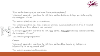 There are also times where you need to use double past tense phrases!
“Although I was ten feet away from the cliff, I was terrified. I think my feelings were influenced by
the strong gusts of wind.”
This sentence goes from past to present tense.
This sentence goes from past tense to present tense and is grammatically correct. What if I wanted
to make this as if I was talking in past-past tense?
“Although I was ten feet away from the cliff, I was terrified. I thought my feelings were influenced by
the strong gusts of wind.”
This sentence goes past-past tense.
Or even:
“Although I was ten feet away from the cliff, I was terrified. I had thought my feelings were
influenced by the strong gusts of wind.”
This sentence goes past-double-past tense.
 