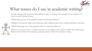 What tenses do I use in academic writing?
Certain writing styles go better with different types of writing. For example, for an analysis, it is
better to talk in present tense.
“Mark Twain is one of the greatest writers in American History.”
Talking in the present helps with analyzing, while talking in past tense sounds more like a narrative.
“Mark Twain was one of the greatest writers in American History.”
When you use past tense, it sounds more like you’re telling a story about it rather than analyzing it.
Present tense is better for analyzing, and past tense is better for narrative writing.
 