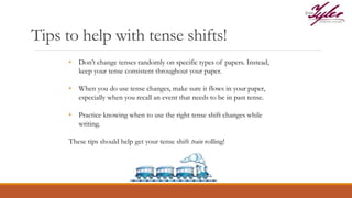 Tips to help with tense shifts!
• Don’t change tenses randomly on specific types of papers. Instead,
keep your tense consistent throughout your paper.
• When you do use tense changes, make sure it flows in your paper,
especially when you recall an event that needs to be in past tense.
• Practice knowing when to use the right tense shift changes while
writing.
These tips should help get your tense shift train rolling!
 
