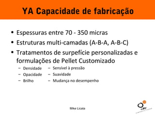 YA Capacidade de fabricação 
• Espessuras entre 70 - 350 micras 
• Estruturas multi-camadas (A-B-A, A-B-C) 
• Tratamentos de surpefície personalizadas e 
formulações de Pellet Customizado 
Mike Licata 11 
– Densidade 
– Opacidade 
– Brilho 
– Sensível à pressão 
– Suavidade 
– Mudança no desempenho 
 