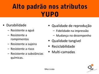 Alto padrão nos atributos 
YUPO 
• Qualidade de reprodução 
– Fidelidade na impressão 
– Mudança no desempenho 
• Qualidade tangível 
• Reciclabilidade 
• Multi-camadas 
Mike Licata 13 
• Durabilidade 
– Resistente a aguá 
– Resistente a 
rompimentos 
– Resistente a sujeira 
– Resistente a risco 
– Resistente a substâncias 
químicas. 
 