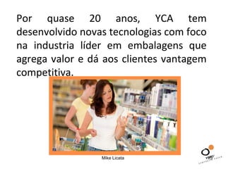 Por quase 20 anos, YCA tem 
desenvolvido novas tecnologias com foco 
na industria líder em embalagens que 
agrega valor e dá aos clientes vantagem 
competitiva. 
Mike Licata 15 
 