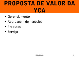 PROPOSTA DE VALOR DA 
YCA 
• Gerenciamento 
• Abordagem de negócios 
• Produtos 
• Serviço 
Mike Licata 16 
 