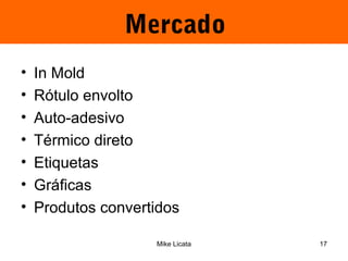 Mercado 
• In Mold 
• Rótulo envolto 
• Auto-adesivo 
• Térmico direto 
• Etiquetas 
• Gráficas 
• Produtos convertidos 
Mike Licata 17 
 