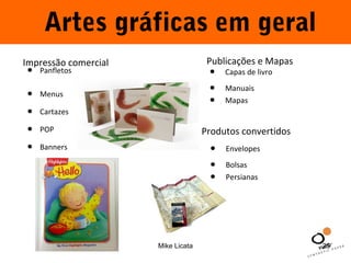 Artes gráficas em geral 
Impressão comercial Publicações e Mapas 
Mike Licata 25 
• Panfletos 
• Menus 
• Cartazes 
• POP 
• Banners 
• C a p a s d e livro 
• Manuais 
• Mapas 
Produtos convertidos 
• E nvelopes 
• Bolsas 
• Persianas 
 
