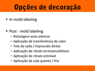 Opções de decoração 
Mike Licata 26 
• In-mold labeling 
• Post - mold labeling 
– Rotulagem auto-adesiva 
– Aplicação de transferência de calor 
– Tela de seda / impressão direta 
– Aplicação de rótulo termoencolhíveis 
– Aplicação de rótulo estirável 
– Aplicação de cola quente / fria 
 