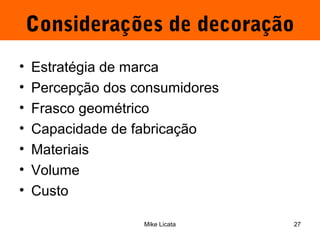 Considerações de decoração 
• Estratégia de marca 
• Percepção dos consumidores 
• Frasco geométrico 
• Capacidade de fabricação 
• Materiais 
• Volume 
• Custo 
Mike Licata 27 
 