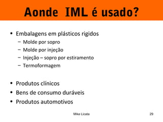 Aonde IML é usado? 
• Embalagens em plásticos rigidos 
– Molde por sopro 
– Molde por injeção 
– Injeção – sopro por estiramento 
– Termoformagem 
• Produtos clínicos 
• Bens de consumo duráveis 
• Produtos automotivos 
Mike Licata 29 
 