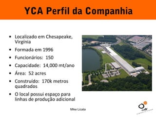 YCA Perfil da Companhia 
• Localizado em Chesapeake, 
Virgínia 
• Formada em 1996 
• Funcionários: 150 
• Capacidade: 14,000 mt/ano 
• Área: 52 acres 
• Construído: 170k metros 
quadrados 
• O local possui espaço para 
linhas de produção adicional 
Mike Licata 5 
 