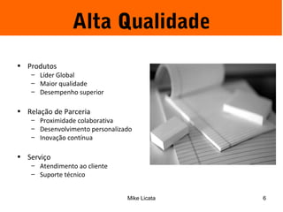 Alta Qualidade 
Mike Licata 6 
• Produtos 
– Líder Global 
– Maior qualidade 
– Desempenho superior 
• Relação de Parceria 
– Proximidade colaborativa 
– Desenvolvimento personalizado 
– Inovação contínua 
• Serviço 
– Atendimento ao cliente 
– Suporte técnico 
 