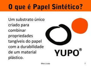 O que é Papel Sintético? 
Um substrato único, 
criado para 
combinar 
propriedades 
tangíveis do papel 
com a durabilidade 
de um material 
plástico. 
Mike Licata 7 
 