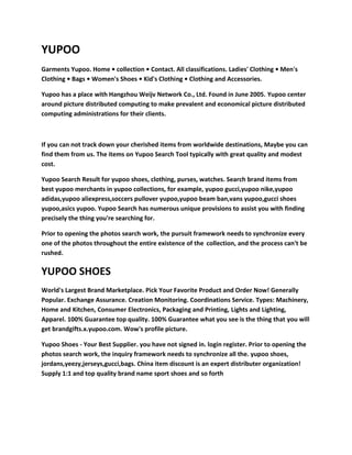 YUPOO
Garments Yupoo. Home • collection • Contact. All classifications. Ladies' Clothing • Men's
Clothing • Bags • Women's Shoes • Kid's Clothing • Clothing and Accessories.
Yupoo has a place with Hangzhou Weijv Network Co., Ltd. Found in June 2005. Yupoo center
around picture distributed computing to make prevalent and economical picture distributed
computing administrations for their clients.
If you can not track down your cherished items from worldwide destinations, Maybe you can
find them from us. The items on Yupoo Search Tool typically with great quality and modest
cost.
Yupoo Search Result for yupoo shoes, clothing, purses, watches. Search brand items from
best yupoo merchants in yupoo collections, for example, yupoo gucci,yupoo nike,yupoo
adidas,yupoo aliexpress,soccers pullover yupoo,yupoo beam ban,vans yupoo,gucci shoes
yupoo,asics yupoo. Yupoo Search has numerous unique provisions to assist you with finding
precisely the thing you're searching for.
Prior to opening the photos search work, the pursuit framework needs to synchronize every
one of the photos throughout the entire existence of the collection, and the process can't be
rushed.
YUPOO SHOES
World's Largest Brand Marketplace. Pick Your Favorite Product and Order Now! Generally
Popular. Exchange Assurance. Creation Monitoring. Coordinations Service. Types: Machinery,
Home and Kitchen, Consumer Electronics, Packaging and Printing, Lights and Lighting,
Apparel. 100% Guarantee top quality. 100% Guarantee what you see is the thing that you will
get brandgifts.x.yupoo.com. Wow's profile picture.
Yupoo Shoes - Your Best Supplier. you have not signed in. login register. Prior to opening the
photos search work, the inquiry framework needs to synchronize all the. yupoo shoes,
jordans,yeezy,jerseys,gucci,bags. China item discount is an expert distributer organization!
Supply 1:1 and top quality brand name sport shoes and so forth
 