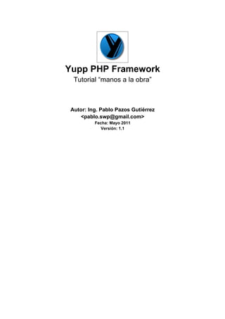 Yupp PHP Framework
  Tutorial “manos a la obra”



 Autor: Ing. Pablo Pazos Gutiérrez
    <pablo.swp@gmail.com>
          Fecha: Mayo 2011
             Versión: 1.1
 