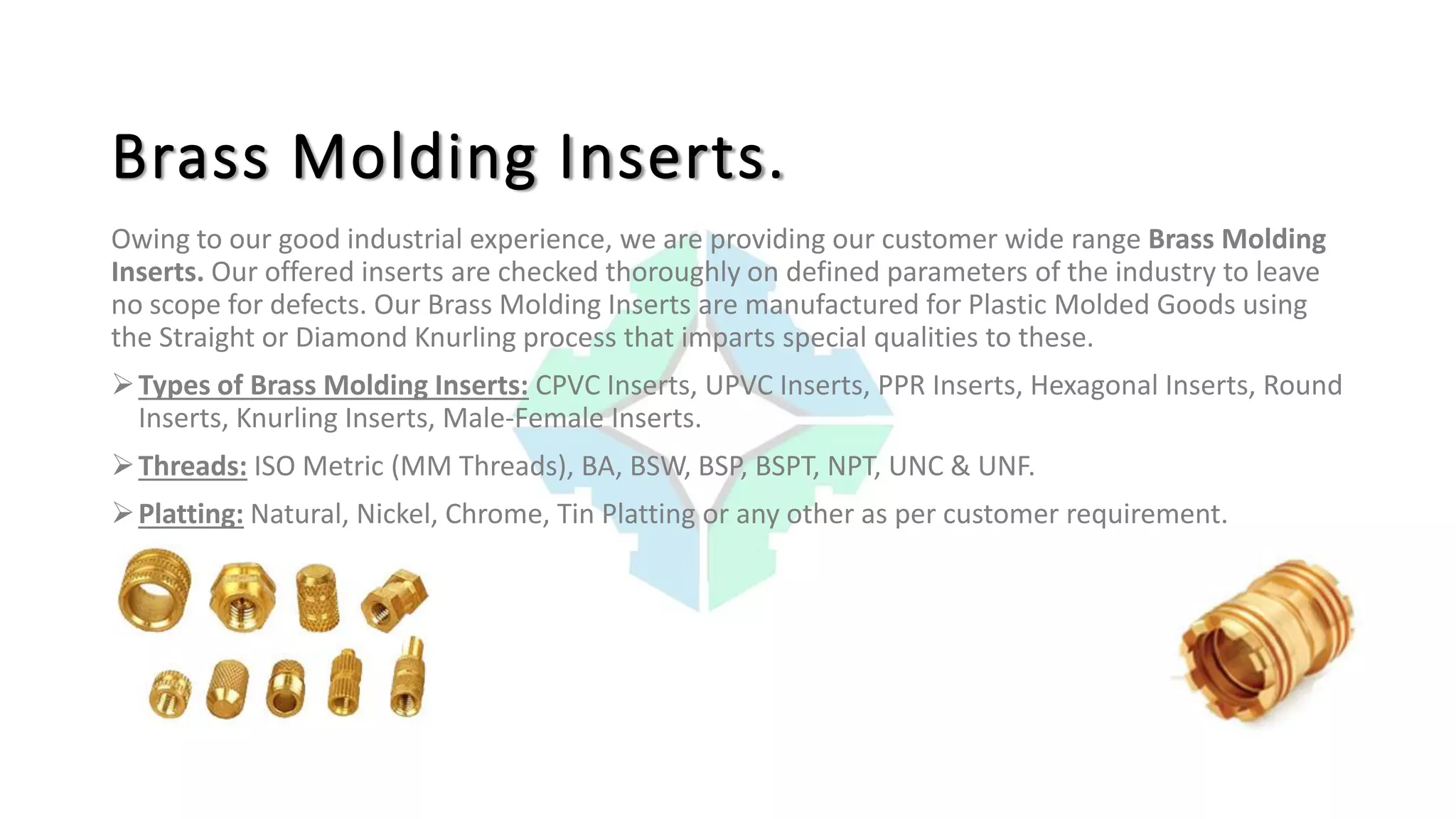 Brass Molding Inserts.
Owing to our good industrial experience, we are providing our customer wide range Brass Molding
Inserts. Our offered inserts are checked thoroughly on defined parameters of the industry to leave
no scope for defects. Our Brass Molding Inserts are manufactured for Plastic Molded Goods using
the Straight or Diamond Knurling process that imparts special qualities to these.
Types of Brass Molding Inserts: CPVC Inserts, UPVC Inserts, PPR Inserts, Hexagonal Inserts, Round
Inserts, Knurling Inserts, Male-Female Inserts.
Threads: ISO Metric (MM Threads), BA, BSW, BSP, BSPT, NPT, UNC & UNF.
Platting: Natural, Nickel, Chrome, Tin Platting or any other as per customer requirement.
 